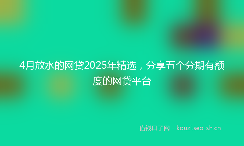 4月放水的网贷2025年精选,分享五个分期有额度的网贷平台