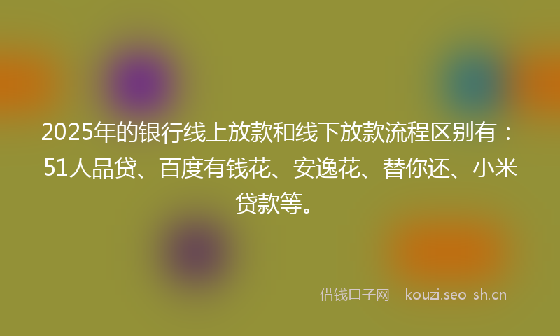 2025年的银行线上放款和线下放款流程区别有：51人品贷、百度有钱花、安逸花、替你还、小米贷款等。