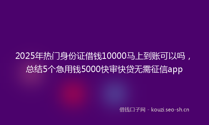 2025年热门身份证借钱10000马上到账可以吗，总结5个急用钱5000快审快贷无需征信app