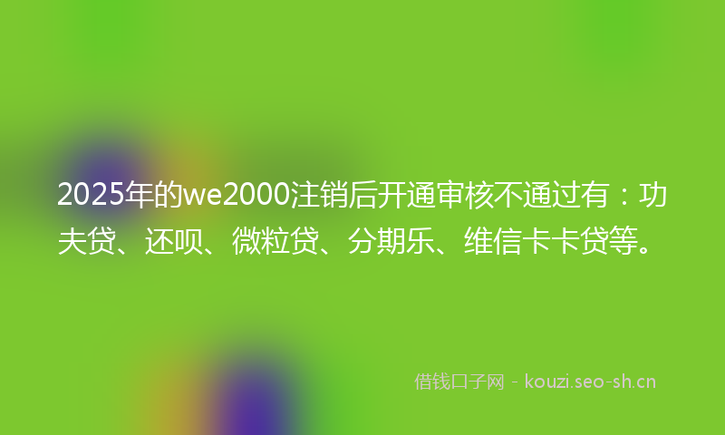 2025年的we2000注销后开通审核不通过有：功夫贷、还呗、微粒贷、分期乐、维信卡卡贷等。