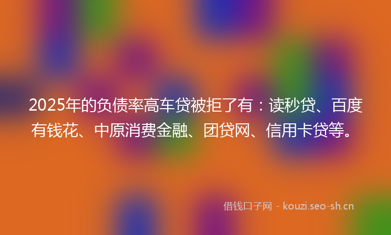 2025年的负债率高车贷被拒了有：读秒贷、百度有钱花、中原消费金融、团贷网、信用卡贷等。