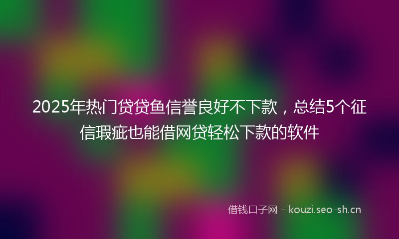 2025年热门贷贷鱼信誉良好不下款，总结5个征信瑕疵也能借网贷轻松下款的软件