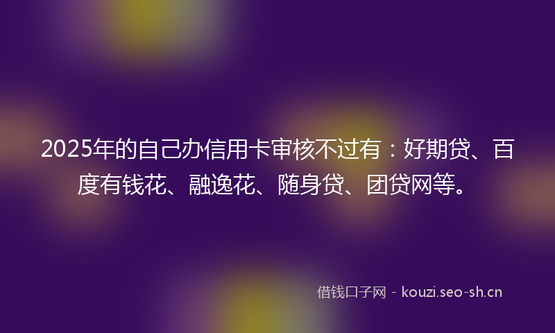 2025年的自己办信用卡审核不过有：好期贷、百度有钱花、融逸花、随身贷、团贷网等。