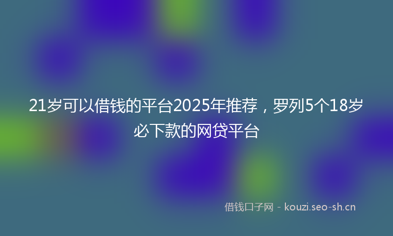 21岁可以借钱的平台2025年推荐,罗列5个18岁必下款的网贷平台