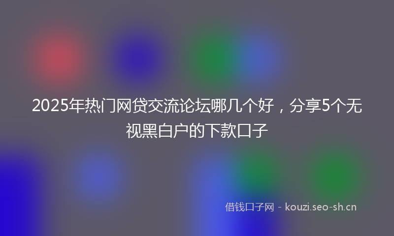 2025年热门网贷交流论坛哪几个好，分享5个无视黑白户的下款口子