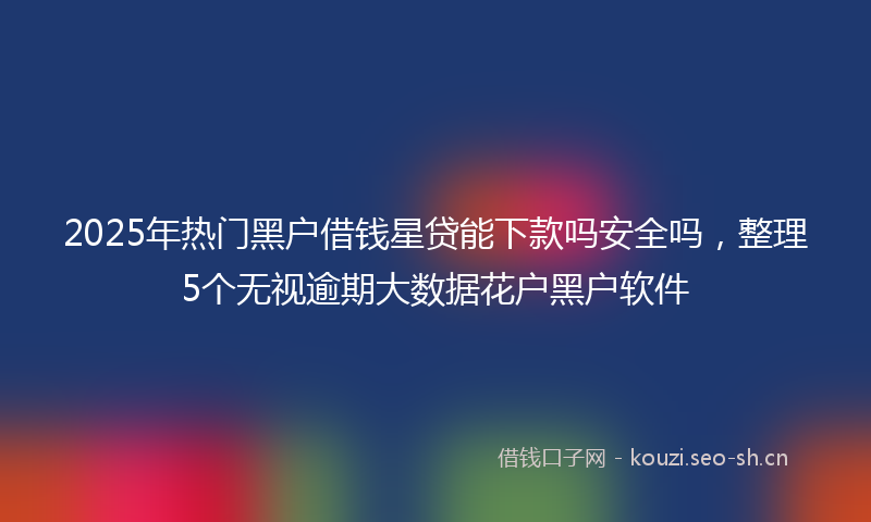 2025年热门黑户借钱星贷能下款吗安全吗，整理5个无视逾期大数据花户黑户软件