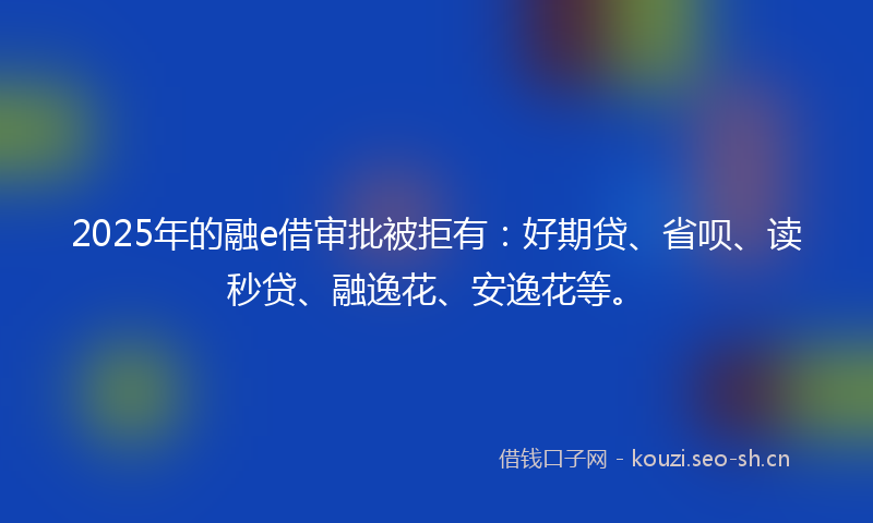 2025年的融e借审批被拒有：好期贷、省呗、读秒贷、融逸花、安逸花等。