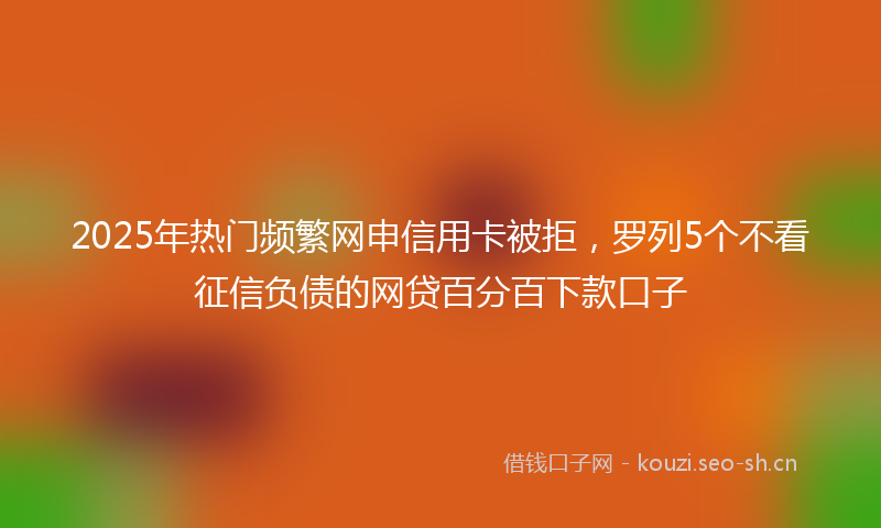 2025年热门频繁网申信用卡被拒，罗列5个不看征信负债的网贷百分百下款口子
