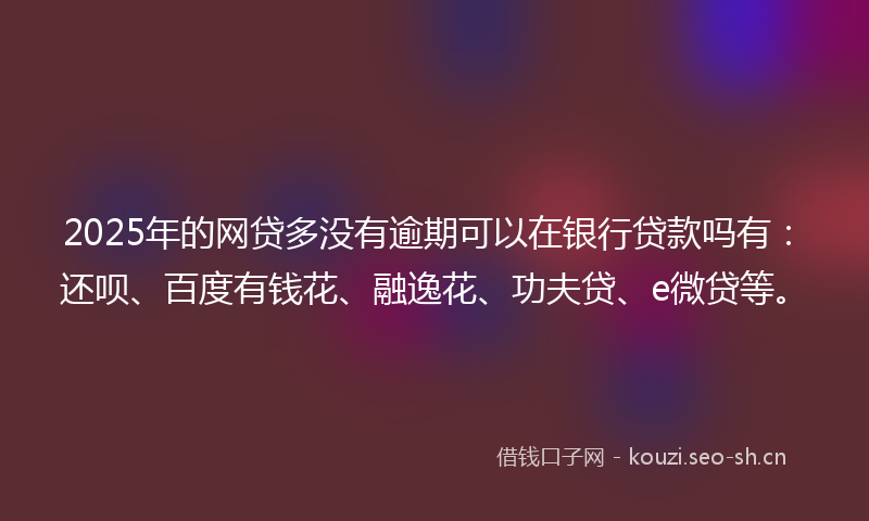 2025年的网贷多没有逾期可以在银行贷款吗有：还呗、百度有钱花、融逸花、功夫贷、e微贷等。