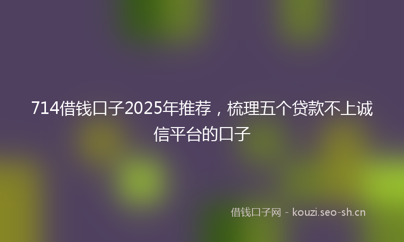 714借钱口子2025年推荐，梳理五个贷款不上诚信平台的口子