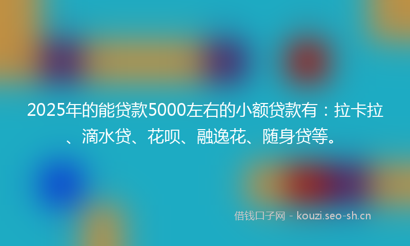 2025年的能贷款5000左右的小额贷款有：拉卡拉、滴水贷、花呗、融逸花、随身贷等。