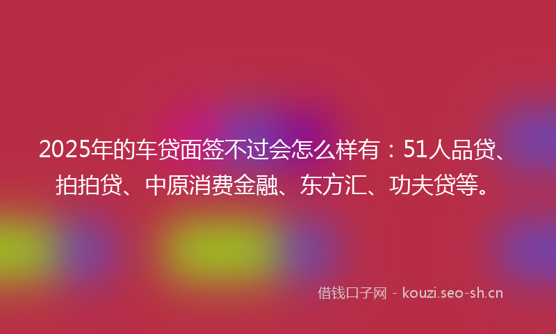 2025年的车贷面签不过会怎么样有：51人品贷、拍拍贷、中原消费金融、东方汇、功夫贷等。