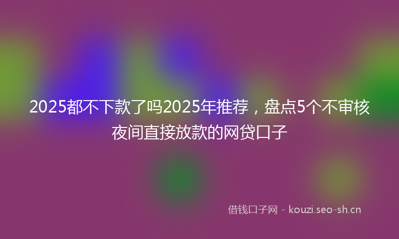 2025都不下款了吗2025年推荐，盘点5个不审核夜间直接放款的网贷口子