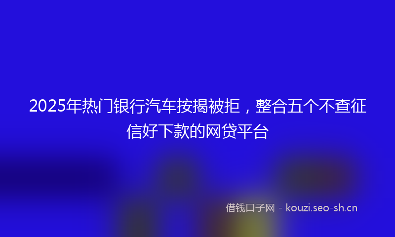 2025年热门银行汽车按揭被拒,整合五个不查征信好下款的网贷平台