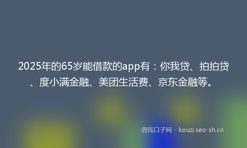 2025年的65岁能借款的app有：你我贷、拍拍贷、度小满金融、美团生活费、京东金融等。