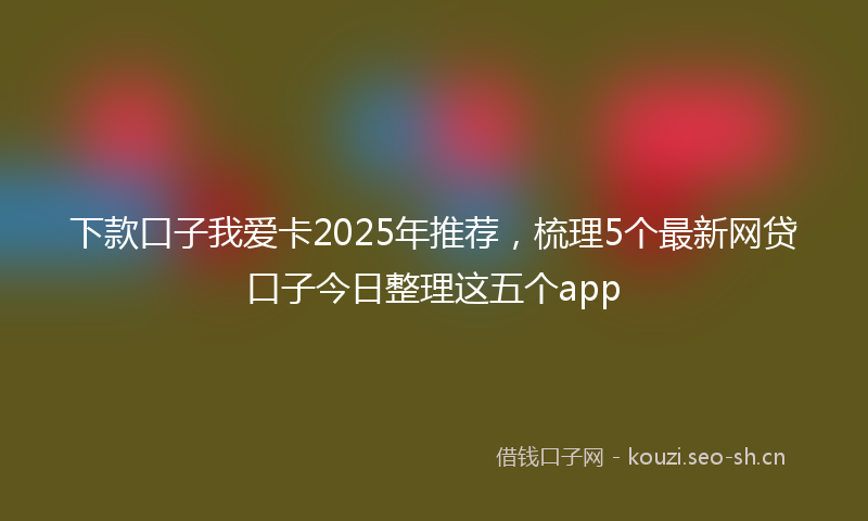 下款口子我爱卡2025年推荐，梳理5个最新网贷口子今日整理这五个app