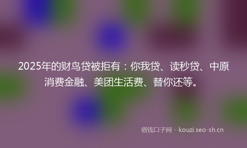 2025年的财鸟贷被拒有:你我贷、读秒贷、中原消费金融、美团生活费、替你还等。