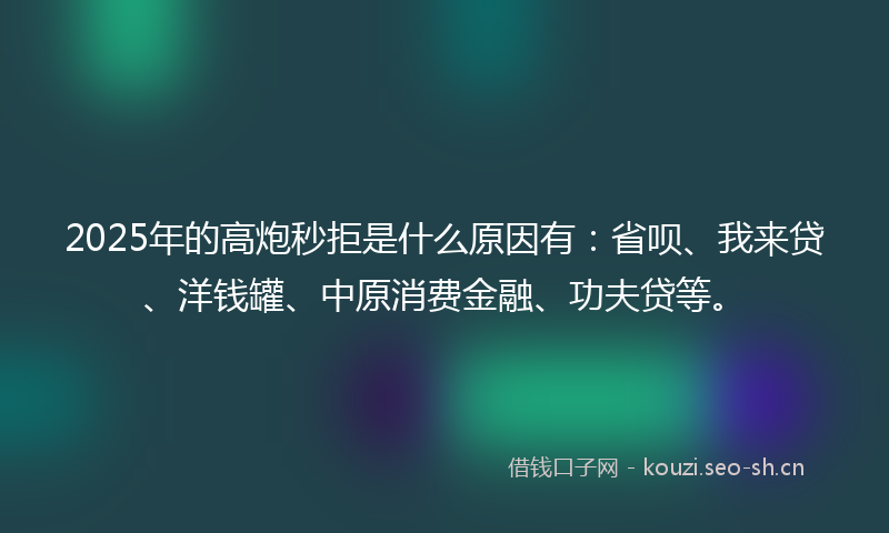2025年的高炮秒拒是什么原因有：省呗、我来贷、洋钱罐、中原消费金融、功夫贷等。