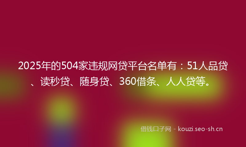 2025年的504家违规网贷平台名单有：51人品贷、读秒贷、随身贷、360借条、人人贷等。
