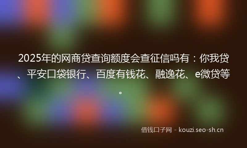 2025年的网商贷查询额度会查征信吗有：你我贷、平安口袋银行、百度有钱花、融逸花、e微贷等。