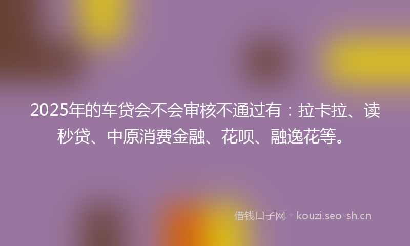 2025年的车贷会不会审核不通过有：拉卡拉、读秒贷、中原消费金融、花呗、融逸花等。