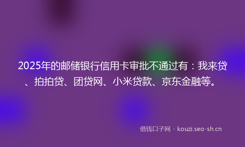 2025年的邮储银行信用卡审批不通过有：我来贷、拍拍贷、团贷网、小米贷款、京东金融等。