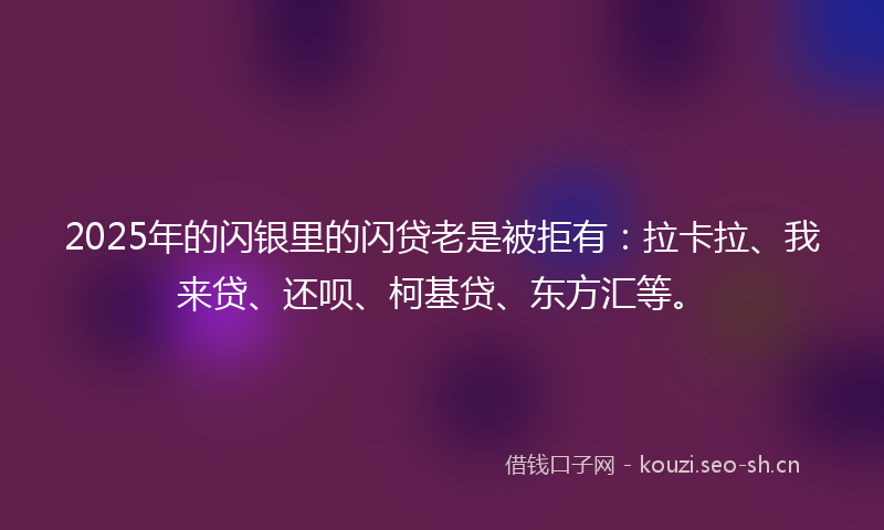 2025年的闪银里的闪贷老是被拒有：拉卡拉、我来贷、还呗、柯基贷、东方汇等。
