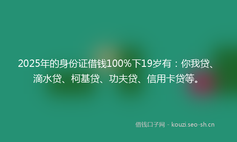 2025年的身份证借钱100%下19岁有：你我贷、滴水贷、柯基贷、功夫贷、信用卡贷等。