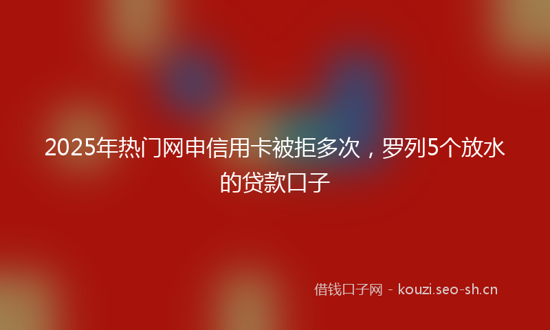 2025年热门网申信用卡被拒多次，罗列5个放水的贷款口子