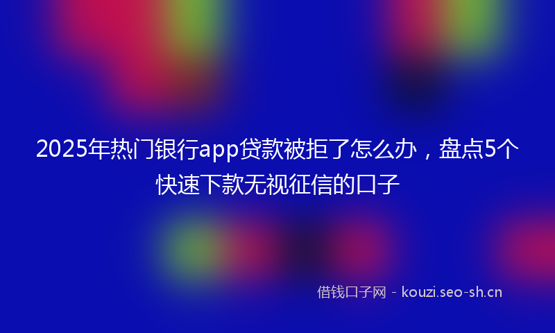 2025年热门银行app贷款被拒了怎么办，盘点5个快速下款无视征信的口子