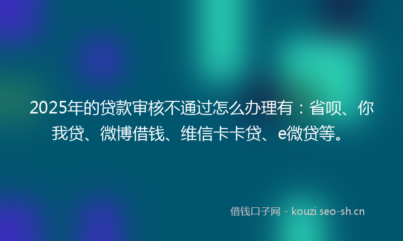 2025年的贷款审核不通过怎么办理有：省呗、你我贷、微博借钱、维信卡卡贷、e微贷等。