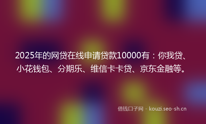 2025年的网贷在线申请贷款10000有：你我贷、小花钱包、分期乐、维信卡卡贷、京东金融等。