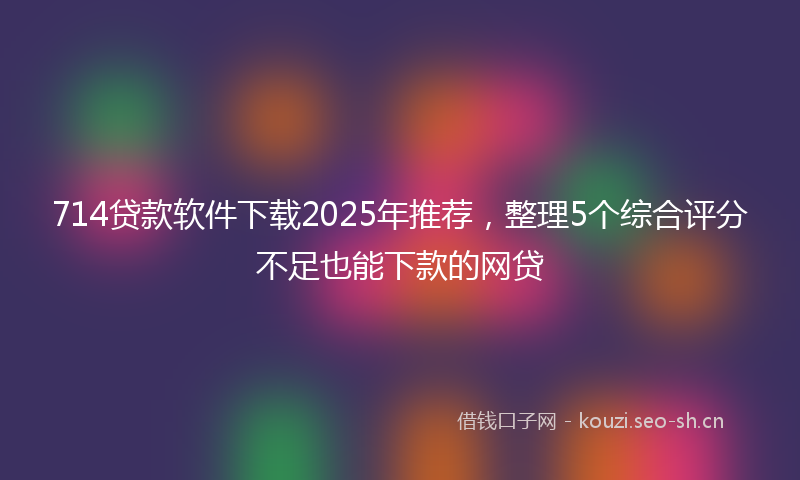 714贷款软件下载2025年推荐，整理5个综合评分不足也能下款的网贷