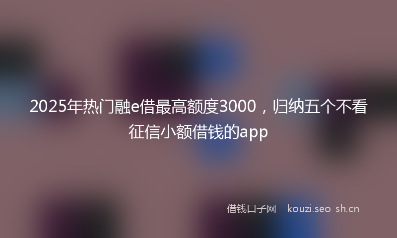 2025年热门融e借最高额度3000,归纳五个不看征信小额借钱的app