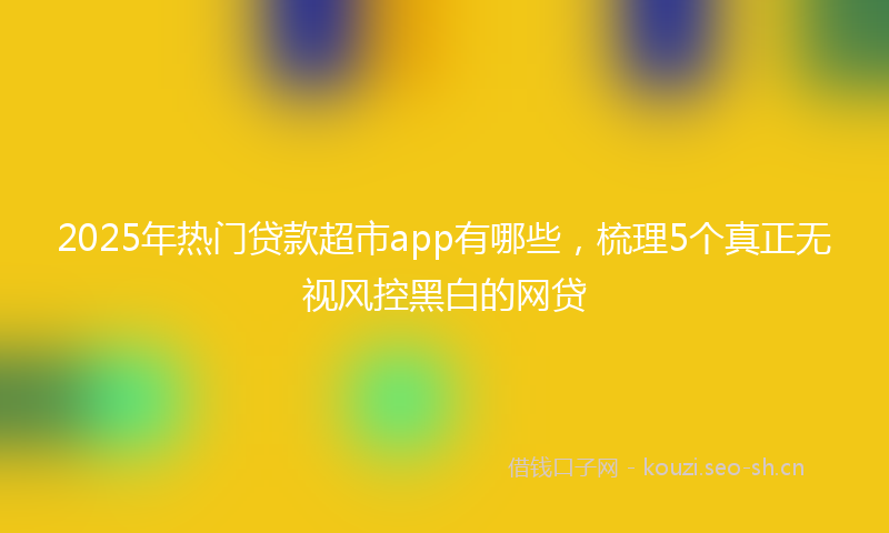 2025年热门贷款超市app有哪些，梳理5个真正无视风控黑白的网贷