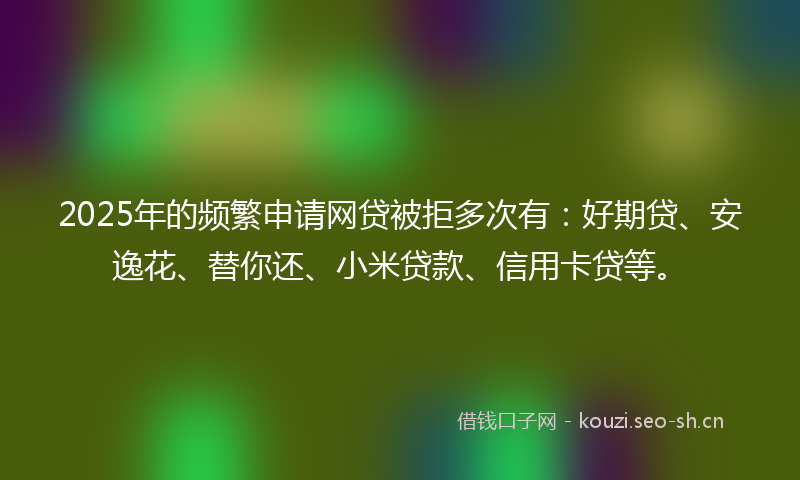 2025年的频繁申请网贷被拒多次有：好期贷、安逸花、替你还、小米贷款、信用卡贷等。