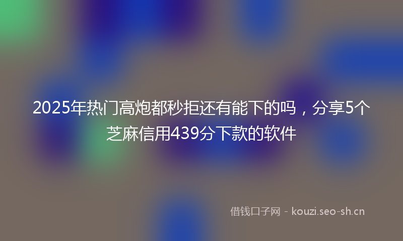 2025年热门高炮都秒拒还有能下的吗,分享5个芝麻信用439分下款的软件