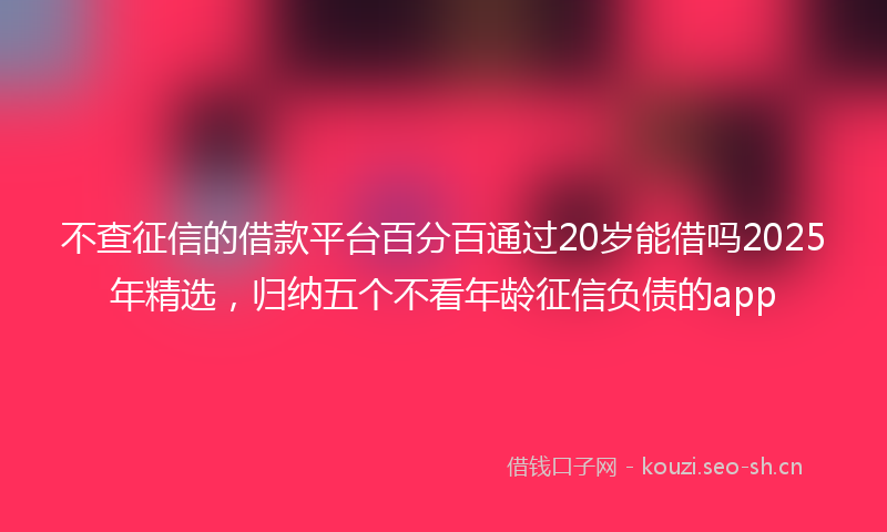 不查征信的借款平台百分百通过20岁能借吗2025年精选,归纳五个不看年龄征信负债的app
