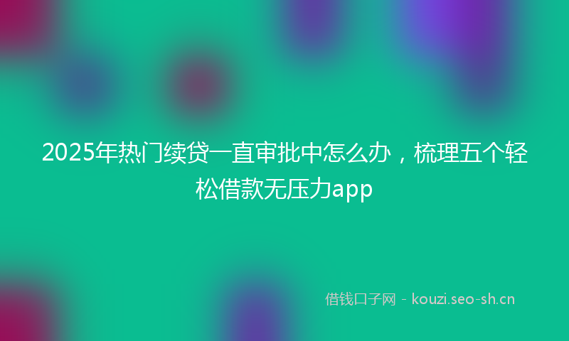 2025年热门续贷一直审批中怎么办，梳理五个轻松借款无压力app