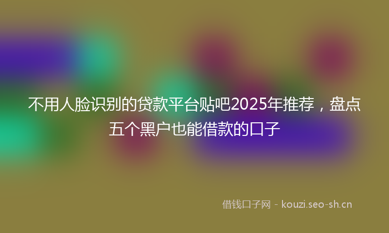 不用人脸识别的贷款平台贴吧2025年推荐，盘点五个黑户也能借款的口子