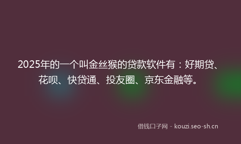 2025年的一个叫金丝猴的贷款软件有：好期贷、花呗、快贷通、投友圈、京东金融等。