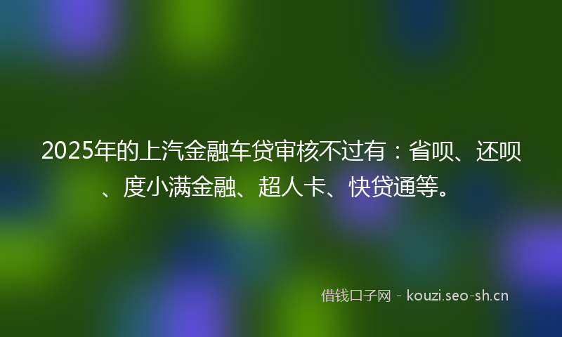 2025年的上汽金融车贷审核不过有：省呗、还呗、度小满金融、超人卡、快贷通等。