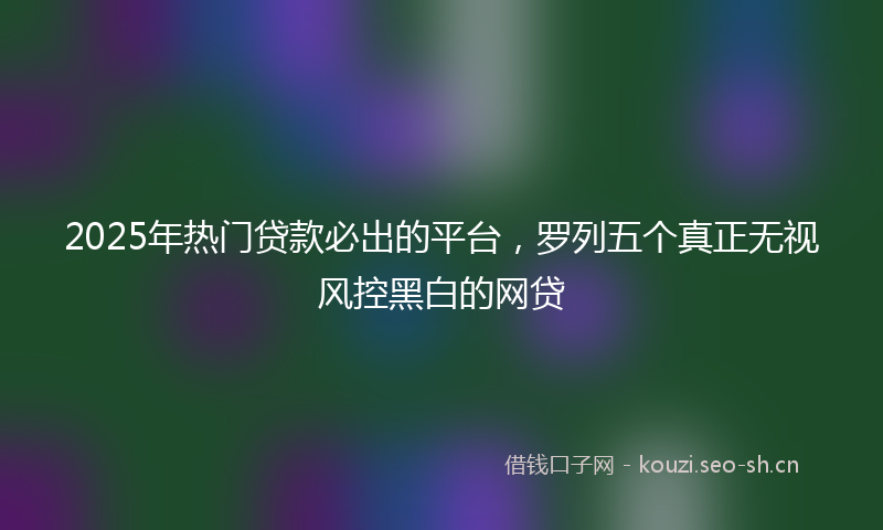 2025年热门贷款必出的平台，罗列五个真正无视风控黑白的网贷