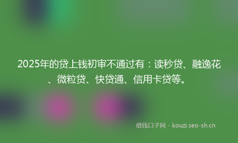 2025年的贷上钱初审不通过有：读秒贷、融逸花、微粒贷、快贷通、信用卡贷等。