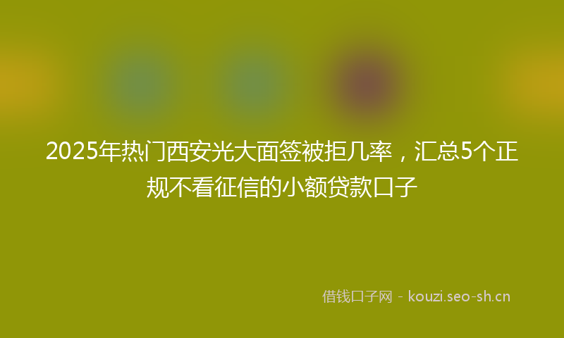 2025年热门西安光大面签被拒几率，汇总5个正规不看征信的小额贷款口子