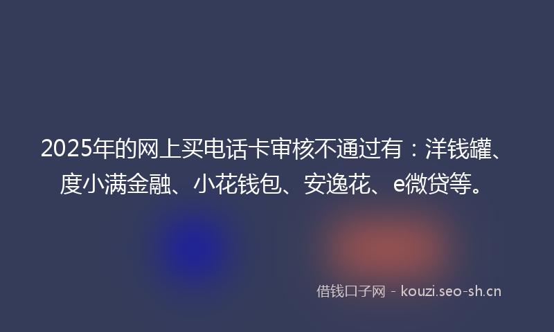 2025年的网上买电话卡审核不通过有：洋钱罐、度小满金融、小花钱包、安逸花、e微贷等。