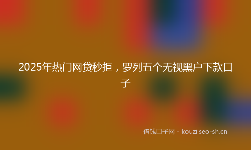 2025年热门网贷秒拒，罗列五个无视黑户下款口子