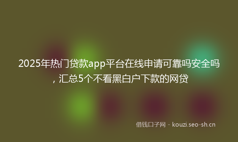 2025年热门贷款app平台在线申请可靠吗安全吗，汇总5个不看黑白户下款的网贷