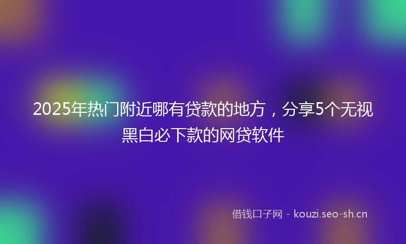 2025年热门附近哪有贷款的地方，分享5个无视黑白必下款的网贷软件