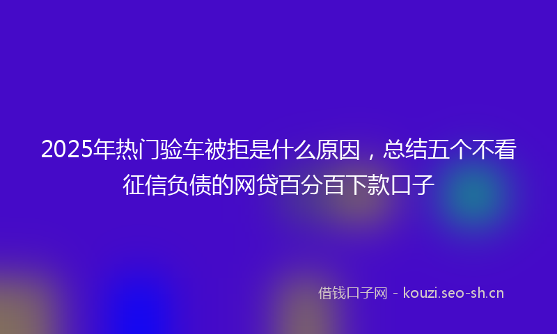 2025年热门验车被拒是什么原因，总结五个不看征信负债的网贷百分百下款口子